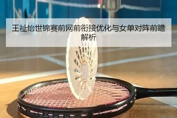 王祉怡世锦赛前网前衔接优化与女单对阵前瞻解析